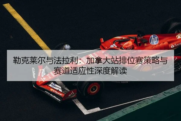 勒克莱尔与法拉利：加拿大站排位赛策略与赛道适应性深度解读